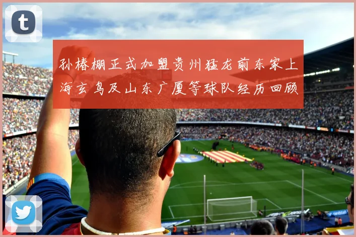 孙椿棚正式加盟贵州猛龙前东家上海玄鸟及山东广厦等球队经历回顾