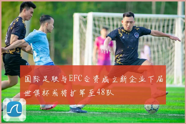 国际足联与EFC合资成立新企业下届世俱杯或将扩军至48队