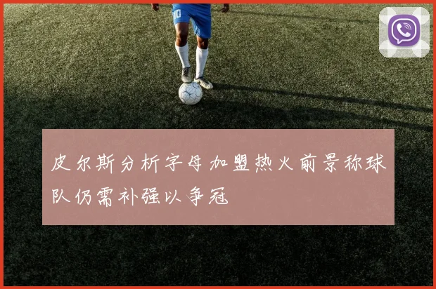 皮尔斯分析字母加盟热火前景称球队仍需补强以争冠