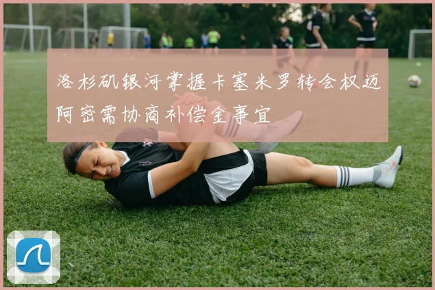 洛杉矶银河掌握卡塞米罗转会权迈阿密需协商补偿金事宜