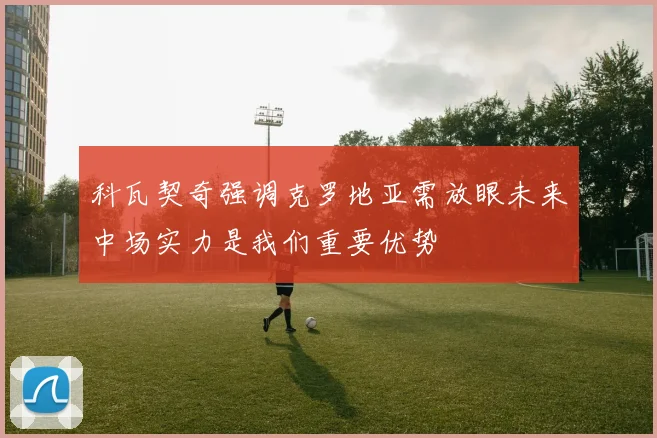 科瓦契奇强调克罗地亚需放眼未来中场实力是我们重要优势
