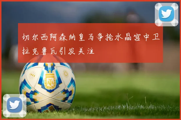 切尔西阿森纳皇马争抢水晶宫中卫拉克鲁瓦引发关注