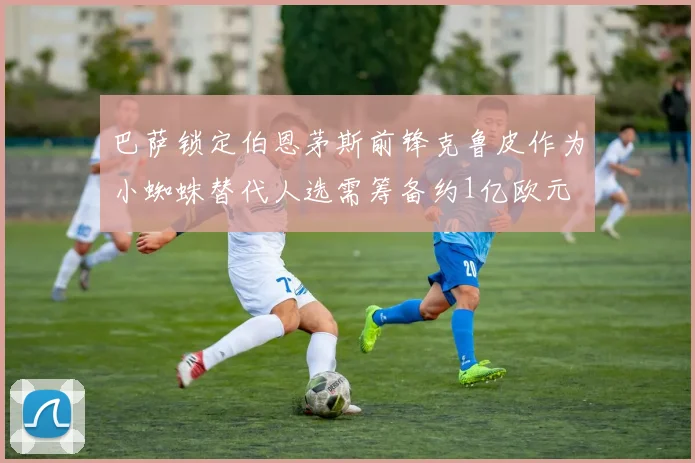 巴萨锁定伯恩茅斯前锋克鲁皮作为小蜘蛛替代人选需筹备约1亿欧元