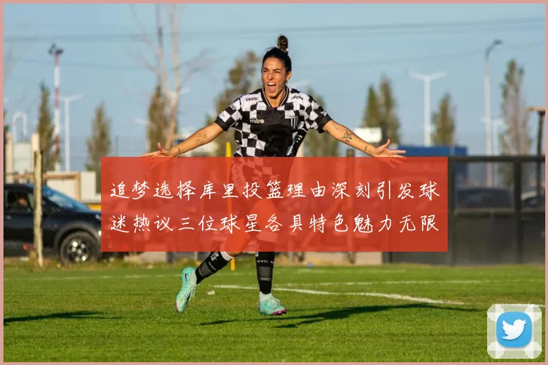 追梦选择库里投篮理由深刻引发球迷热议三位球星各具特色魅力无限