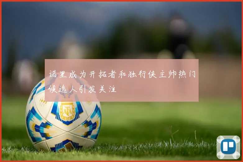诺里成为开拓者和独行侠主帅热门候选人引发关注