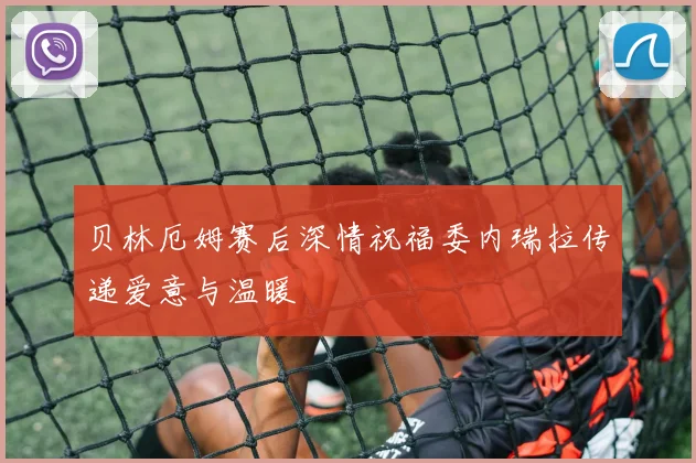 贝林厄姆赛后深情祝福委内瑞拉传递爱意与温暖