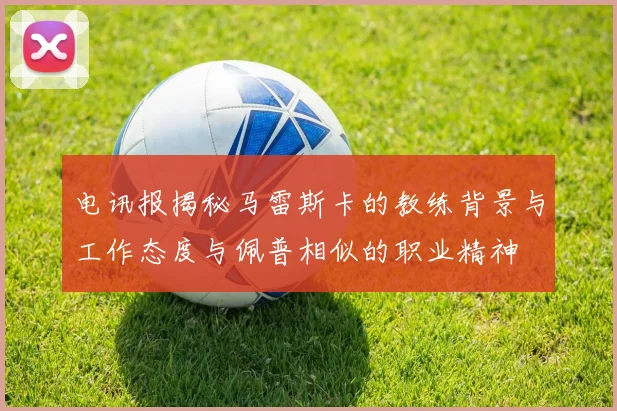 电讯报揭秘马雷斯卡的教练背景与工作态度与佩普相似的职业精神