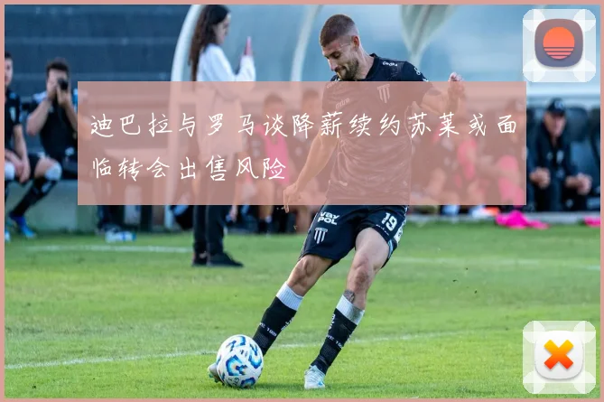 迪巴拉与罗马谈降薪续约苏莱或面临转会出售风险